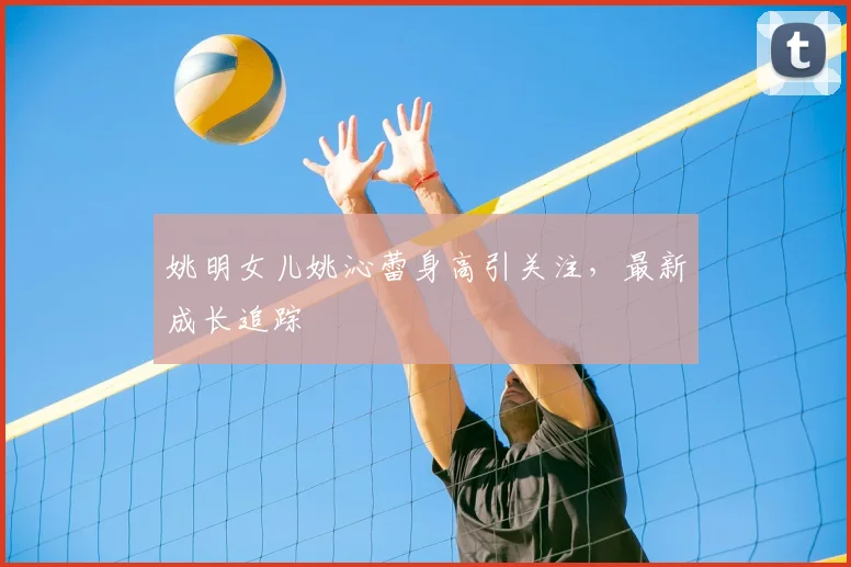 姚明女儿姚沁蕾身高引关注，最新成长追踪