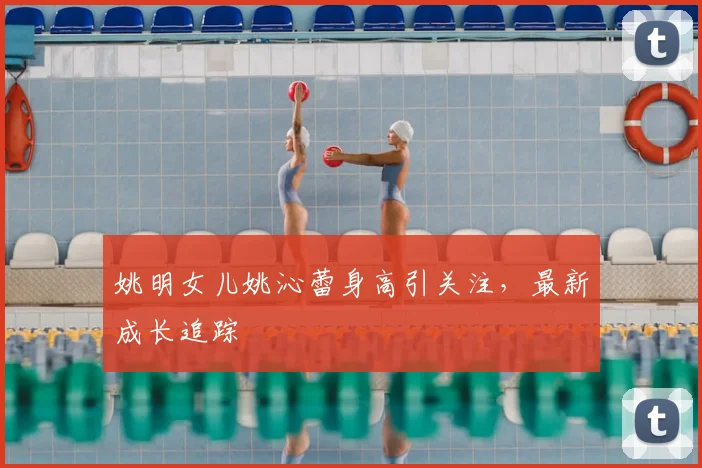 姚明女儿姚沁蕾身高引关注，最新成长追踪