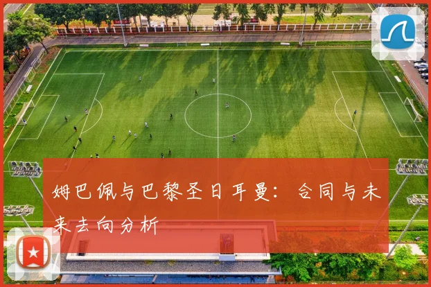 姆巴佩与巴黎圣日耳曼：合同与未来去向分析