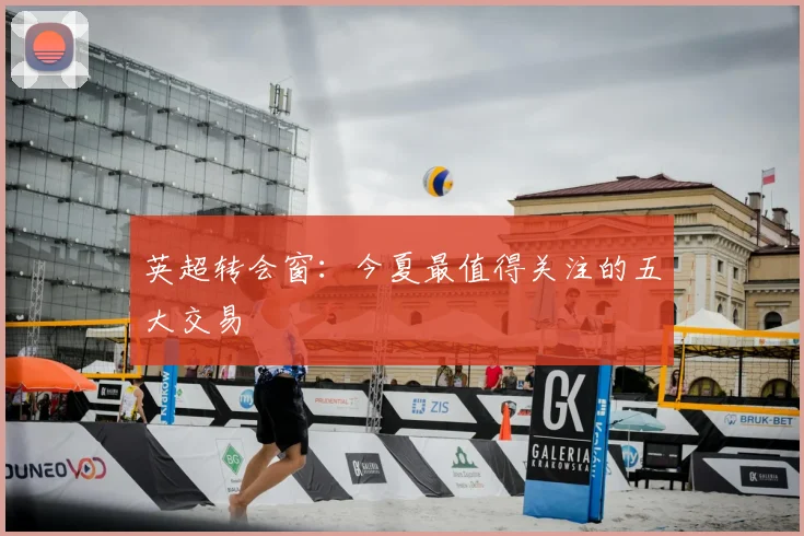 英超转会窗：今夏最值得关注的五大交易