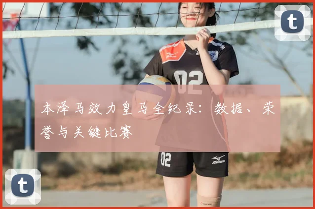 本泽马效力皇马全纪录：数据、荣誉与关键比赛