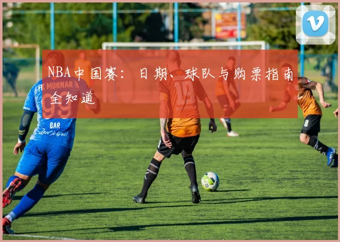 NBA中国赛：日期、球队与购票指南全知道